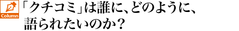 「クチコミ」は誰に、どのように、語られたいのか？