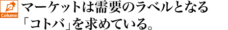 マーケットは需要のラベルとなる「コトバ」を求めている。