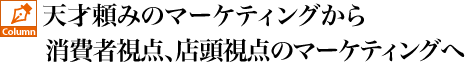 天才頼みのマーケティングから消費者視点、店頭視点のマーケティングへ